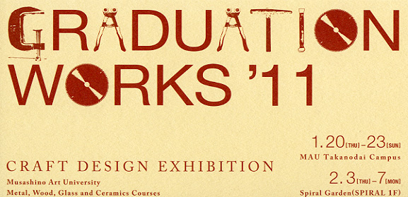 GRADUATION WORKS'11 武蔵野美術大学卒業制作展2011 クラフトデザインコース 木工・金工・陶磁・ガラス専攻 GRADUATION WORKS'11 武蔵野美術大学卒業制作展2011 クラフトデザインコース 木工・金工・陶磁・ガラス専攻