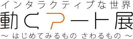 インタラクティブな世界　動くアート展　～ はじめてみるもの　さわるもの ～