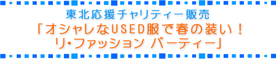 東北応援チャリティー販売「オシャレなUSED服で春の装い! リ・ファッション パーティー」 東北応援チャリティー販売「オシャレなUSED服で春の装い! リ・ファッション パーティー」