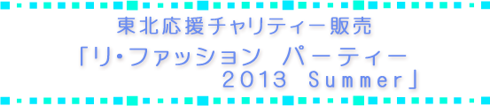 東北応援チャリティー販売「リ・ファッション パーティー 2013 Summer」 東北応援チャリティー販売「リ・ファッション パーティー 2013 Summer」