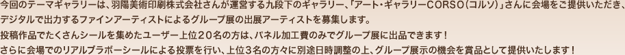 今回のテーマギャラリーは、羽陽美術印刷株式会社さんが運営する九段下のギャラリー、「アート・ギャラリーCORSO（コルソ）」さんに会場をご提供いただき、デジタルで出力するファインアーティストによるグループ展の出展アーティストを募集します。
作品でたくさんシールを集めたユーザー上位２０名の方は、パネル加工費のみでグループ展に出品できます！さらに会場でのリアルブラボーシールによる投票を行い、上位３名の方々に別途日時調整の上、グループ展示の機会を賞品として提供いたします！