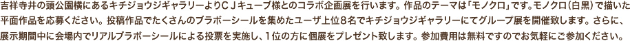 吉祥寺井の頭公園横にあるキチジョウジギャラリーよりCJキューブ様とのコラボ企画展を行います。 作品のテーマは「モノクロ」です。モノクロ（白黒）で描いた平面作品を応募ください。 投稿作品でたくさんのブラボーシールを集めたユーザ上位8名でキチジョウジギャラリーにてグループ展を開催致します。さらに、展示期間中に会場内でリアルブラボーシールによる投票を実施し、1位の方に個展をプレゼント致します。 参加費用は無料ですのでお気軽にご参加ください。