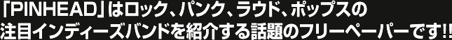 「PINHEAD」はロック、パンク、ラウド、ポップスの注目インディーズバンドを紹介する話題のフリーペーパーです！！